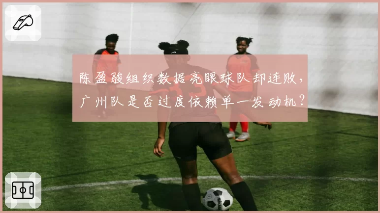 陈盈骏组织数据亮眼球队却连败,广州队是否过度依赖单一发动机?