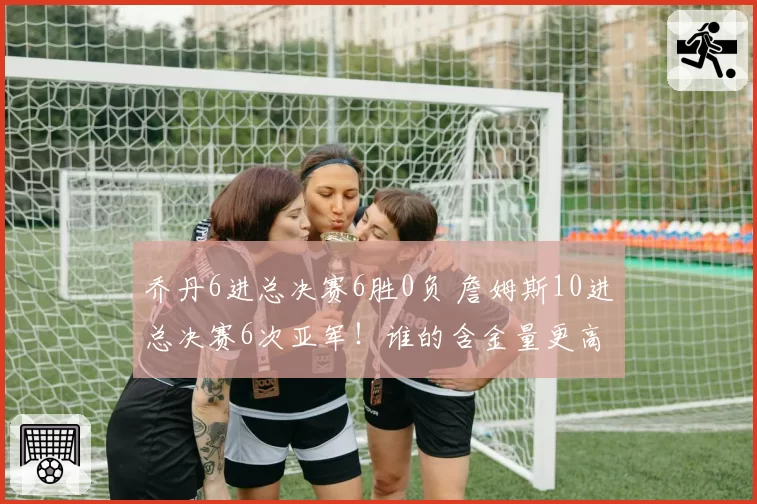 乔丹6进总决赛6胜0负 詹姆斯10进总决赛6次亚军！谁的含金量更高