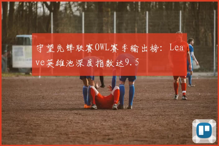守望先锋联赛OWL赛季输出榜：Leave英雄池深度指数达9.5