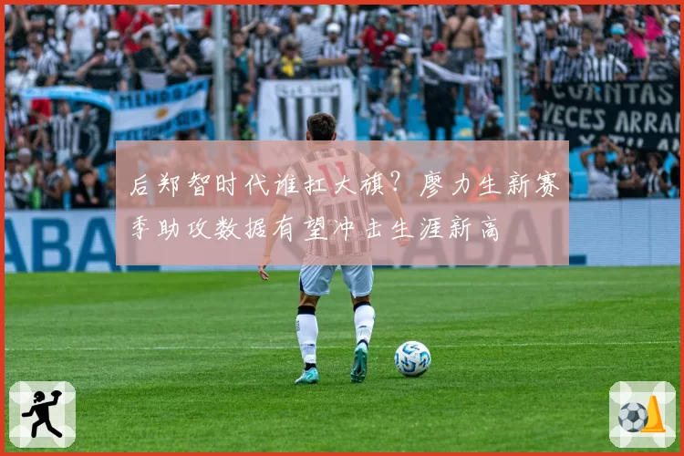 后郑智时代谁扛大旗？廖力生新赛季助攻数据有望冲击生涯新高