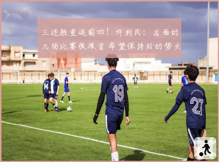 三连胜重返前四！许利民：后面的几场比赛很艰苦 希望保持好的势头