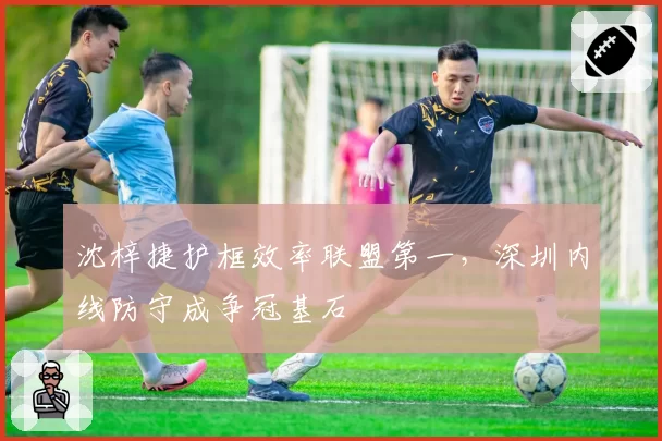 沈梓捷护框效率联盟第一，深圳内线防守成争冠基石