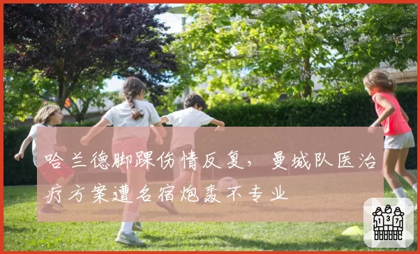 哈兰德脚踝伤情反复，曼城队医治疗方案遭名宿炮轰不专业
