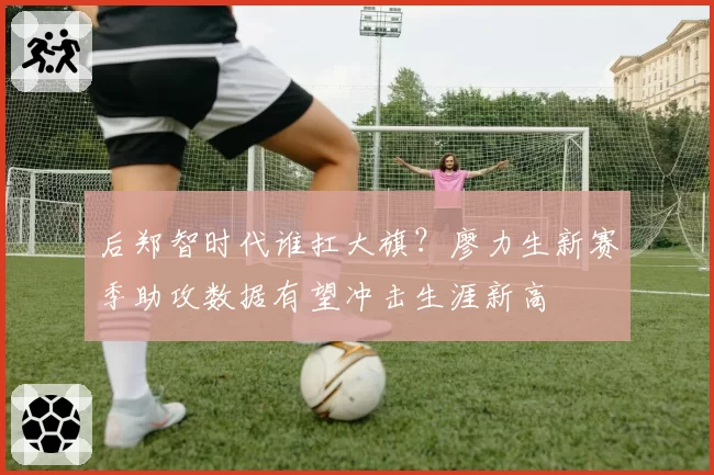 后郑智时代谁扛大旗？廖力生新赛季助攻数据有望冲击生涯新高
