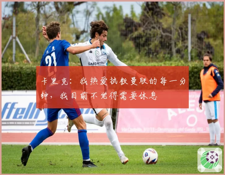 卡里克：我热爱执教曼联的每一分钟，我目前不觉得需要休息