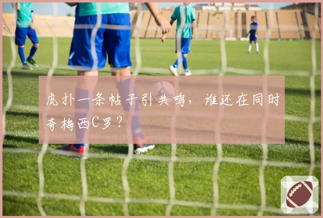 虎扑一条帖子引共鸣,谁还在同时夸梅西C罗?