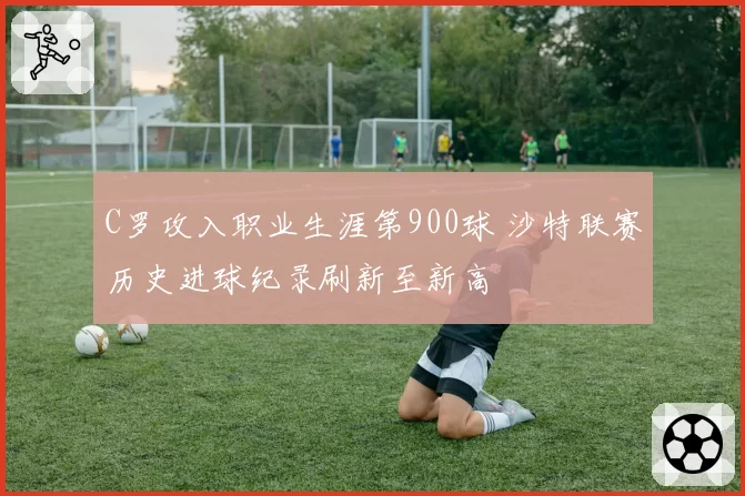 C罗攻入职业生涯第900球 沙特联赛历史进球纪录刷新至新高