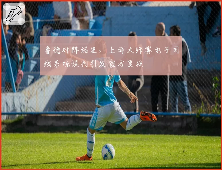 鲁德对阵诺里,上海大师赛电子司线系统误判引发官方复核