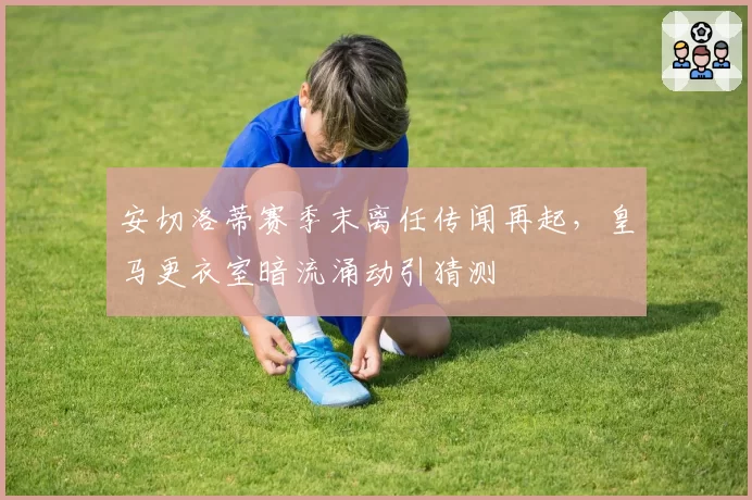 安切洛蒂赛季末离任传闻再起，皇马更衣室暗流涌动引猜测