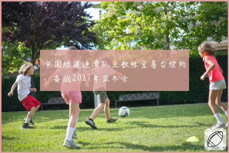 中国短道速滑队主教练金善台续约，备战2027年亚冬会