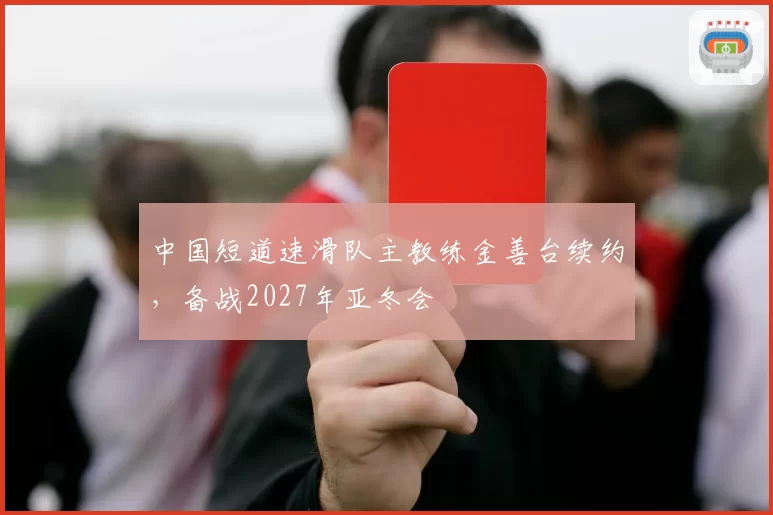 中国短道速滑队主教练金善台续约，备战2027年亚冬会