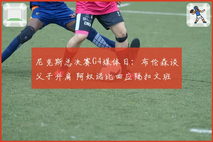 尼克斯总决赛G4媒体日：布伦森谈父子并肩 阿奴诺比回应隔扣文班