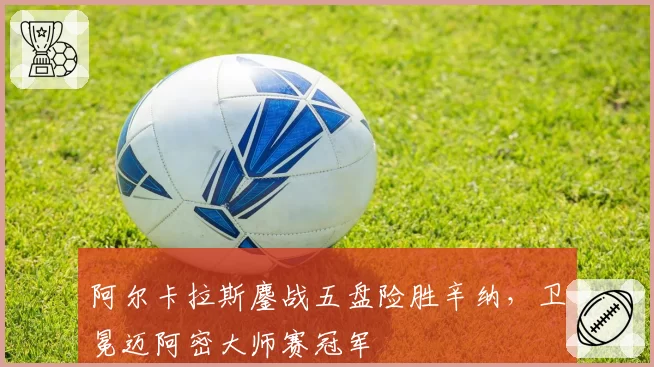 阿尔卡拉斯鏖战五盘险胜辛纳,卫冕迈阿密大师赛冠军