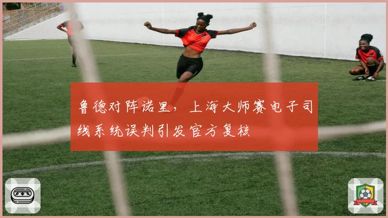 鲁德对阵诺里,上海大师赛电子司线系统误判引发官方复核