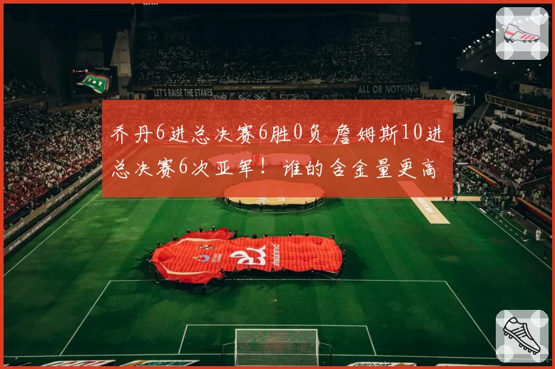乔丹6进总决赛6胜0负 詹姆斯10进总决赛6次亚军！谁的含金量更高