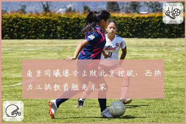 南京同曦爆冷击败北京控股，西热力江执教首胜老东家
