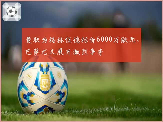 曼联为格林伍德标价6000万欧元,巴萨尤文展开激烈争夺