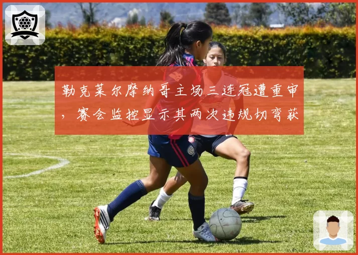 勒克莱尔摩纳哥主场三连冠遭重审，赛会监控显示其两次违规切弯获益