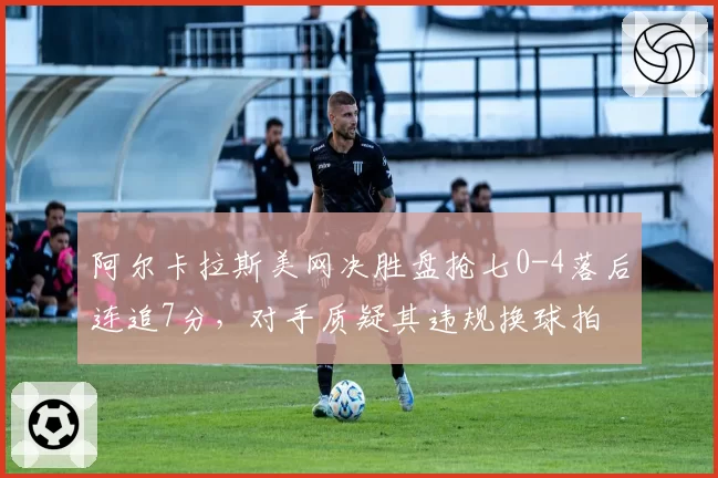 阿尔卡拉斯美网决胜盘抢七0-4落后连追7分，对手质疑其违规换球拍