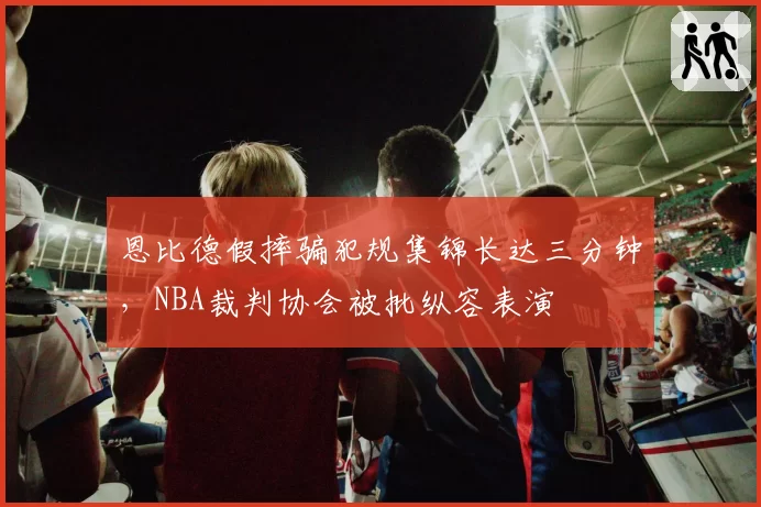 恩比德假摔骗犯规集锦长达三分钟，NBA裁判协会被批纵容表演