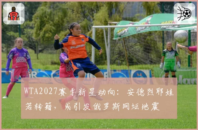 WTA2027赛季新星动向：安德烈耶娃若转籍，或引发俄罗斯网坛地震