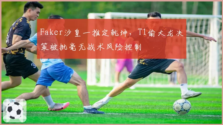 Faker沙皇一推定乾坤，T1偷大龙决策被批毫无战术风险控制