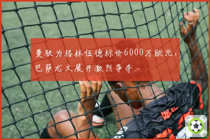 曼联为格林伍德标价6000万欧元,巴萨尤文展开激烈争夺