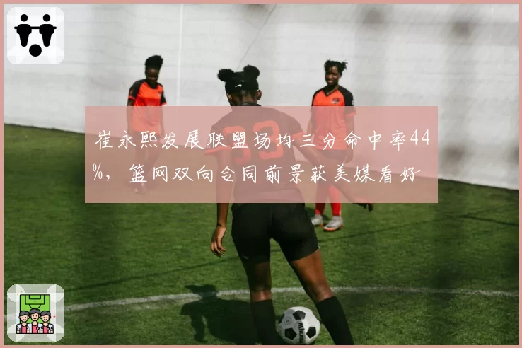 崔永熙发展联盟场均三分命中率44%，篮网双向合同前景获美媒看好