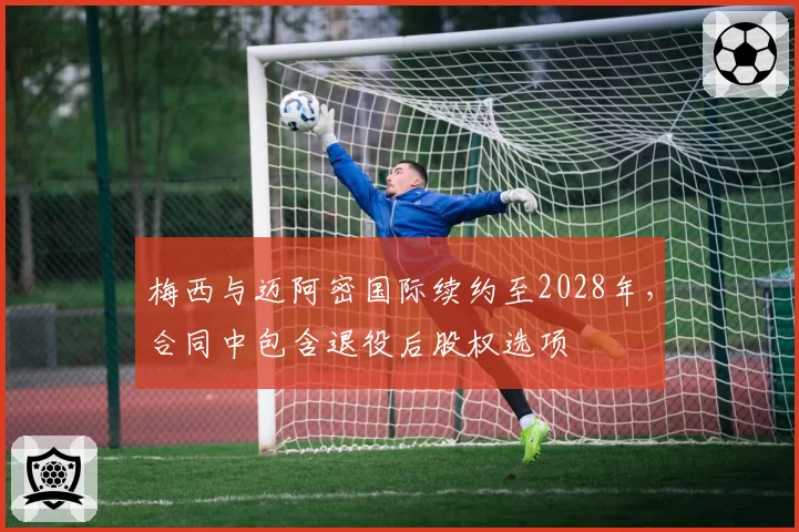 梅西与迈阿密国际续约至2028年，合同中包含退役后股权选项