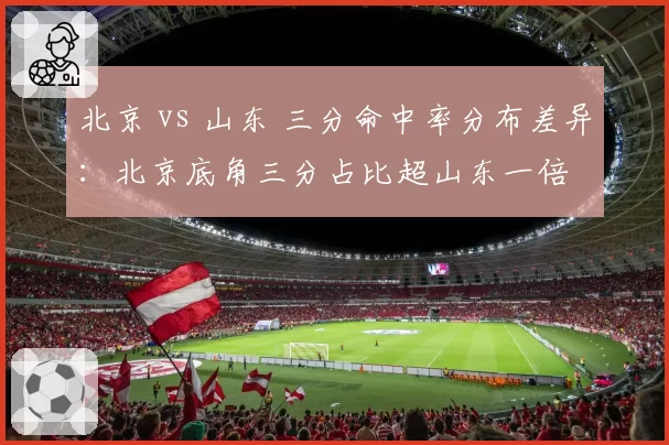 北京 vs 山东 三分命中率分布差异：北京底角三分占比超山东一倍