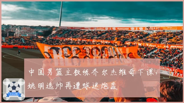 中国男篮主教练乔尔杰维奇下课，姚明选帅再遭球迷炮轰