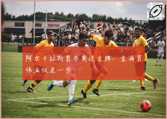 阿尔卡拉斯首夺奥运金牌,金满贯伟业仅差一步