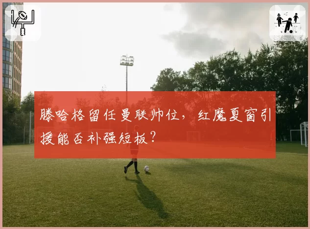 滕哈格留任曼联帅位,红魔夏窗引援能否补强短板?