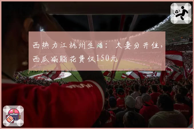 西热力江杭州生活：夫妻分开住，西瓜减脂花费仅150元