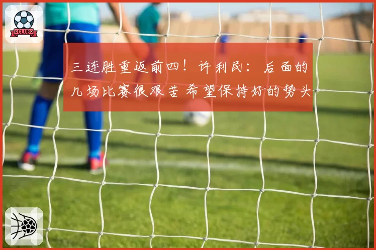 三连胜重返前四！许利民：后面的几场比赛很艰苦 希望保持好的势头