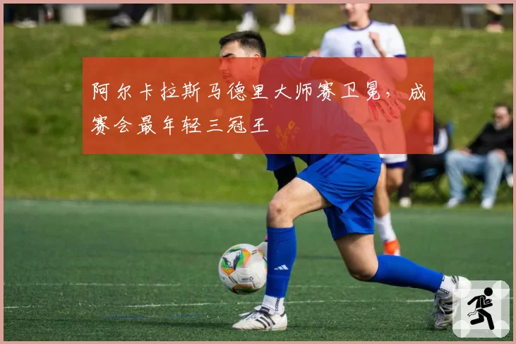 阿尔卡拉斯马德里大师赛卫冕,成赛会最年轻三冠王