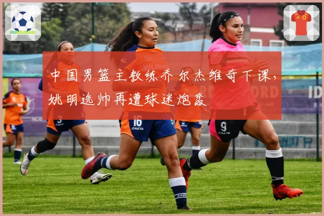 中国男篮主教练乔尔杰维奇下课，姚明选帅再遭球迷炮轰
