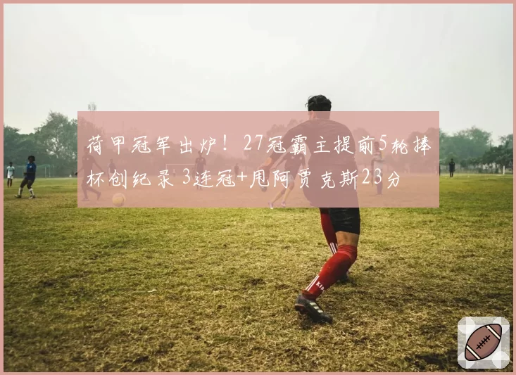 荷甲冠军出炉！27冠霸主提前5轮捧杯创纪录 3连冠+甩阿贾克斯23分