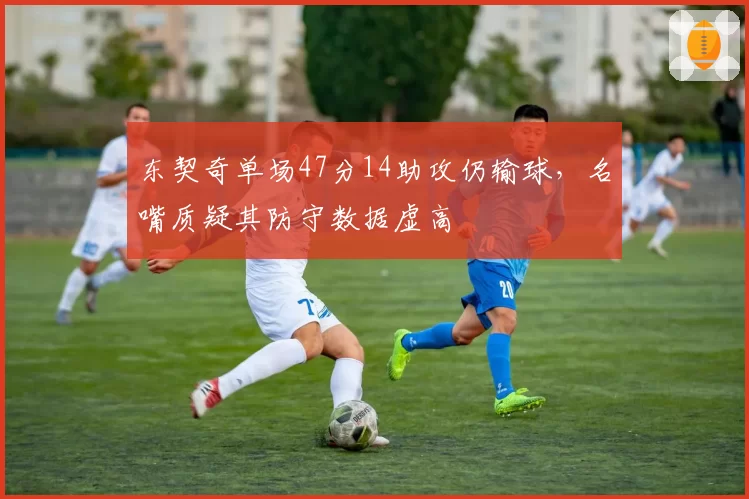 东契奇单场47分14助攻仍输球，名嘴质疑其防守数据虚高