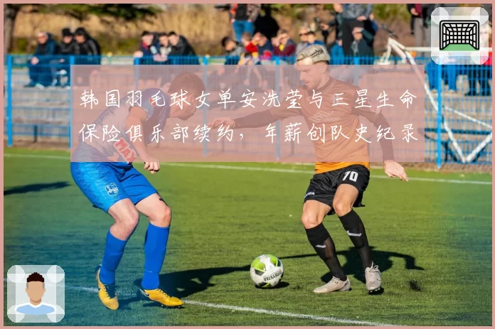 韩国羽毛球女单安洗莹与三星生命保险俱乐部续约，年薪创队史纪录