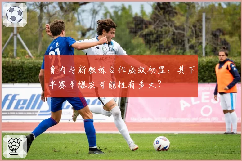 鲁内与新教练合作成效初显,其下半赛季爆发可能性有多大?