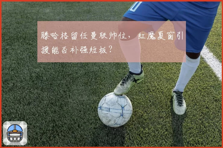 滕哈格留任曼联帅位,红魔夏窗引援能否补强短板?