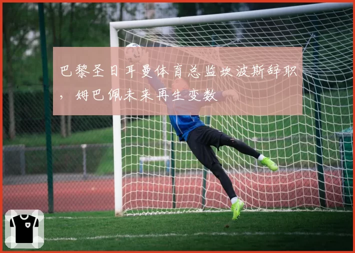 巴黎圣日耳曼体育总监坎波斯辞职,姆巴佩未来再生变数