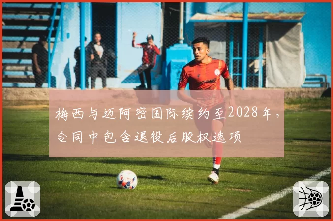 梅西与迈阿密国际续约至2028年，合同中包含退役后股权选项