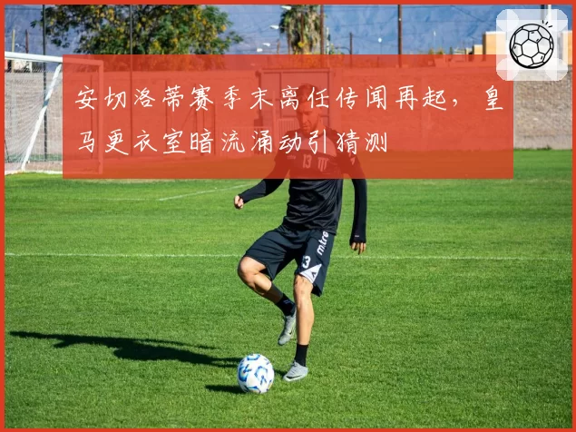 安切洛蒂赛季末离任传闻再起，皇马更衣室暗流涌动引猜测