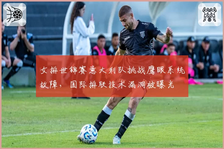 女排世锦赛意大利队挑战鹰眼系统故障，国际排联技术漏洞被曝光
