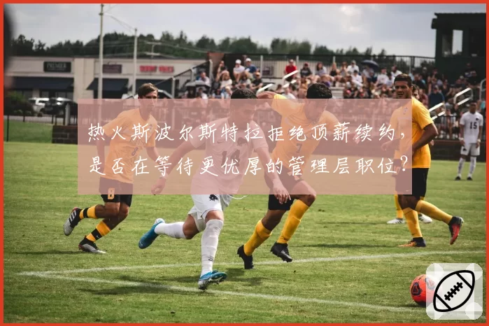 热火斯波尔斯特拉拒绝顶薪续约,是否在等待更优厚的管理层职位?