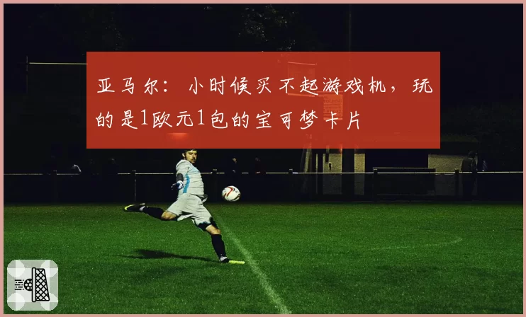 亚马尔:小时候买不起游戏机,玩的是1欧元1包的宝可梦卡片