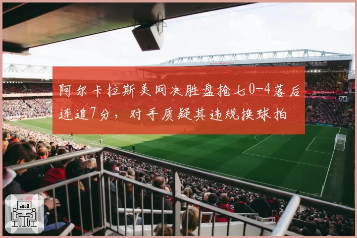 阿尔卡拉斯美网决胜盘抢七0-4落后连追7分，对手质疑其违规换球拍