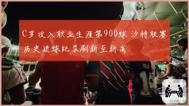 C罗攻入职业生涯第900球 沙特联赛历史进球纪录刷新至新高